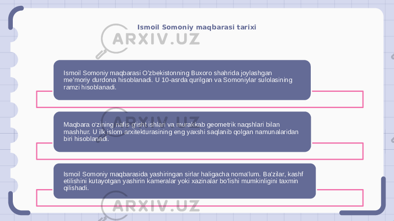 Ismoil Somoniy maqbarasi tarixi Ismoil Somoniy maqbarasi Oʻzbekistonning Buxoro shahrida joylashgan meʼmoriy durdona hisoblanadi. U 10-asrda qurilgan va Somoniylar sulolasining ramzi hisoblanadi. Maqbara o‘zining nafis g‘isht ishlari va murakkab geometrik naqshlari bilan mashhur. U ilk islom arxitekturasining eng yaxshi saqlanib qolgan namunalaridan biri hisoblanadi. Ismoil Somoniy maqbarasida yashiringan sirlar haligacha noma’lum. Ba&#39;zilar, kashf etilishini kutayotgan yashirin kameralar yoki xazinalar bo&#39;lishi mumkinligini taxmin qilishadi. 