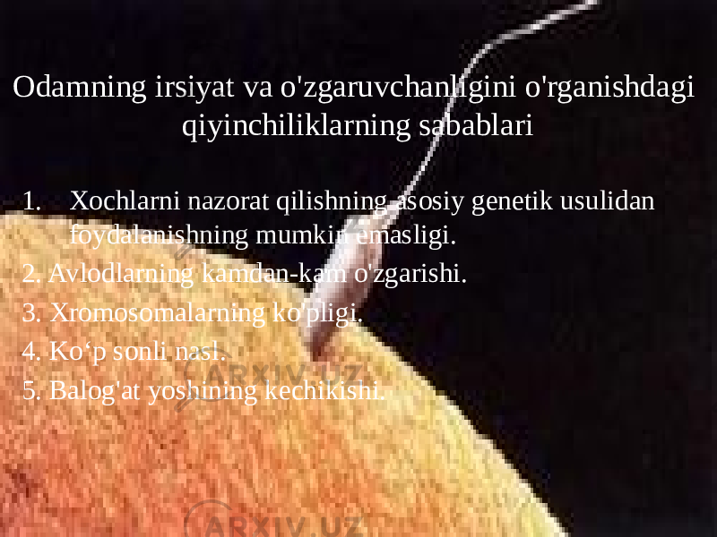 Odamning irsiyat va o&#39;zgaruvchanligini o&#39;rganishdagi qiyinchiliklarning sabablari 1. Xochlarni nazorat qilishning asosiy genetik usulidan foydalanishning mumkin emasligi. 2. Avlodlarning kamdan-kam o&#39;zgarishi. 3. Xromosomalarning ko&#39;pligi. 4. Ko‘p sonli nasl. 5. Balog&#39;at yoshining kechikishi. 