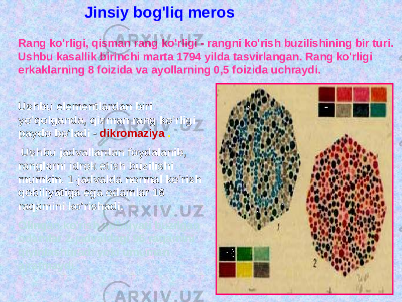 Jinsiy bog&#39;liq meros Rang ko&#39;rligi, qisman rang ko&#39;rligi - rangni ko&#39;rish buzilishining bir turi. Ushbu kasallik birinchi marta 1794 yilda tasvirlangan. Rang ko&#39;rligi erkaklarning 8 foizida va ayollarning 0,5 foizida uchraydi. Ushbu elementlardan biri yo&#39;qolganda, qisman rang ko&#39;rligi paydo bo&#39;ladi - dikromaziya . Ushbu jadvallardan foydalanib, ranglarni idrok etish buzilishi mumkin. 1-jadvalda normal ko&#39;rish qobiliyatiga ega odamlar 16 raqamini ko&#39;rishadi. Olingan ko&#39;rish qobiliyati buzilgan odamlar 2-jadvaldagi 96 raqamini qiyinlashtiradi yoki umuman ajratmaydi. 