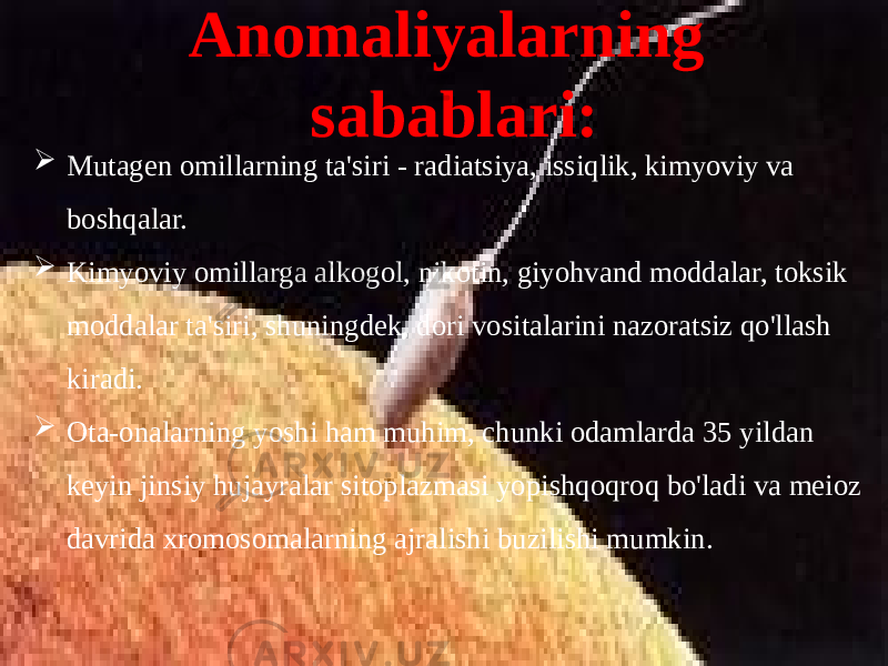 Anomaliyalarning sabablari:  Mutagen omillarning ta&#39;siri - radiatsiya, issiqlik, kimyoviy va boshqalar.  Kimyoviy omillarga alkogol, nikotin, giyohvand moddalar, toksik moddalar ta&#39;siri, shuningdek, dori vositalarini nazoratsiz qo&#39;llash kiradi.  Ota-onalarning yoshi ham muhim, chunki odamlarda 35 yildan keyin jinsiy hujayralar sitoplazmasi yopishqoqroq bo&#39;ladi va meioz davrida xromosomalarning ajralishi buzilishi mumkin. 