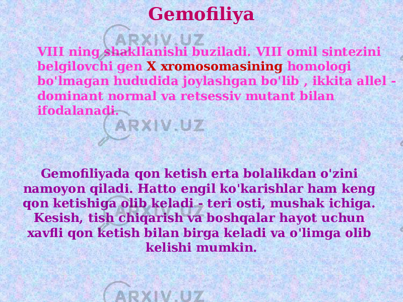 Gemofiliya VIII ning shakllanishi buziladi. VIII omil sintezini belgilovchi gen X xromosomasining homologi bo&#39;lmagan hududida joylashgan bo&#39;lib , ikkita allel - dominant normal va retsessiv mutant bilan ifodalanadi. Gemofiliyada qon ketish erta bolalikdan o&#39;zini namoyon qiladi. Hatto engil ko&#39;karishlar ham keng qon ketishiga olib keladi - teri osti, mushak ichiga. Kesish, tish chiqarish va boshqalar hayot uchun xavfli qon ketish bilan birga keladi va o&#39;limga olib kelishi mumkin. 