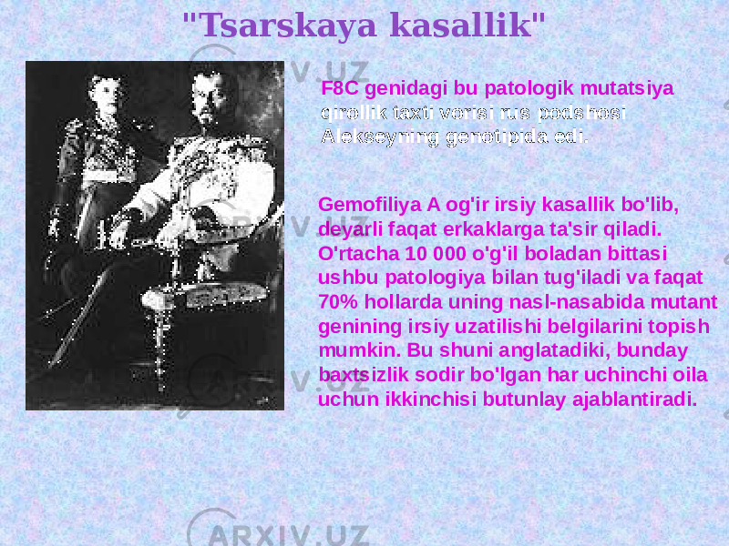 &#34;Tsarskaya kasallik&#34; F8C genidagi bu patologik mutatsiya qirollik taxti vorisi rus podshosi Alekseyning genotipida edi. Gemofiliya A og&#39;ir irsiy kasallik bo&#39;lib, deyarli faqat erkaklarga ta&#39;sir qiladi. O&#39;rtacha 10 000 o&#39;g&#39;il boladan bittasi ushbu patologiya bilan tug&#39;iladi va faqat 70% hollarda uning nasl-nasabida mutant genining irsiy uzatilishi belgilarini topish mumkin. Bu shuni anglatadiki, bunday baxtsizlik sodir bo&#39;lgan har uchinchi oila uchun ikkinchisi butunlay ajablantiradi. 