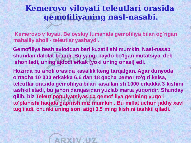 Kemerovo viloyati teleutlari orasida gemofiliyaning nasl-nasabi. Kemerovo viloyati, Belovskiy tumanida gemofiliya bilan og&#39;rigan mahalliy aholi - teleutlar yashaydi. Gemofiliya besh avloddan beri kuzatilishi mumkin. Nasl-nasab shundan dalolat beradi. Bu yangi paydo bo&#39;lgan mutatsiya, deb ishoniladi, uning ajdodi erkak (yoki uning onasi) edi. Hozirda bu aholi orasida kasallik keng tarqalgan. Agar dunyoda o&#39;rtacha 10 000 erkakka 6,6 dan 18 gacha bemor to&#39;g&#39;ri kelsa, teleutlar orasida gemofiliya bilan kasallanish 1000 erkakka 3 kishini tashkil etadi, bu jahon darajasidan yuzlab marta yuqoridir. Shunday qilib, biz Teleut populyatsiyasida gemofiliya genining yuqori to&#39;planishi haqida gapirishimiz mumkin . Bu millat uchun jiddiy xavf tug&#39;iladi, chunki uning soni atigi 3,5 ming kishini tashkil qiladi. 