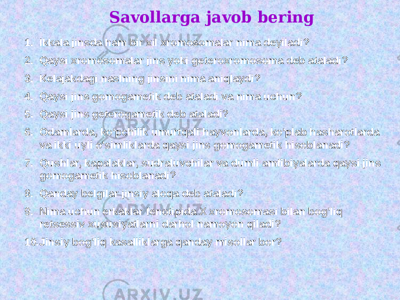 Savollarga javob bering 1. Ikkala jinsda ham bir xil xromosomalar nima deyiladi? 2. Qaysi xromosomalar jins yoki geteroxromosoma deb ataladi? 3. Kelajakdagi naslning jinsini nima aniqlaydi? 4. Qaysi jins gomogametik deb ataladi va nima uchun? 5. Qaysi jins geterogametik deb ataladi? 6. Odamlarda, ko&#39;pchilik umurtqali hayvonlarda, ko&#39;plab hasharotlarda va ikki uyli o&#39;simliklarda qaysi jins gomogametik hisoblanadi? 7. Qushlar, kapalaklar, sudraluvchilar va dumli amfibiyalarda qaysi jins gomogametik hisoblanadi? 8. Qanday belgilar jinsiy aloqa deb ataladi? 9. Nima uchun erkaklar fenotipida X xromosomasi bilan bog&#39;liq retsessiv xususiyatlarni darhol namoyon qiladi? 10. Jinsiy bog&#39;liq kasalliklarga qanday misollar bor? 