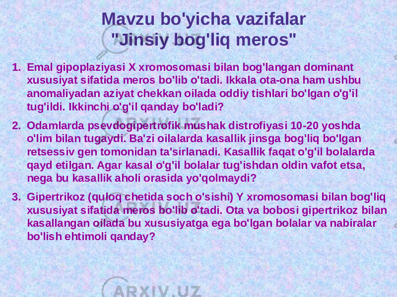 Mavzu bo&#39;yicha vazifalar &#34;Jinsiy bog&#39;liq meros&#34; 1. Emal gipoplaziyasi X xromosomasi bilan bog&#39;langan dominant xususiyat sifatida meros bo&#39;lib o&#39;tadi. Ikkala ota-ona ham ushbu anomaliyadan aziyat chekkan oilada oddiy tishlari bo&#39;lgan o&#39;g&#39;il tug&#39;ildi. Ikkinchi o&#39;g&#39;il qanday bo&#39;ladi? 2. Odamlarda psevdogipertrofik mushak distrofiyasi 10-20 yoshda o&#39;lim bilan tugaydi. Ba&#39;zi oilalarda kasallik jinsga bog&#39;liq bo&#39;lgan retsessiv gen tomonidan ta&#39;sirlanadi. Kasallik faqat o&#39;g&#39;il bolalarda qayd etilgan. Agar kasal o&#39;g&#39;il bolalar tug&#39;ishdan oldin vafot etsa, nega bu kasallik aholi orasida yo&#39;qolmaydi? 3. Gipertrikoz (quloq chetida soch o&#39;sishi) Y xromosomasi bilan bog&#39;liq xususiyat sifatida meros bo&#39;lib o&#39;tadi. Ota va bobosi gipertrikoz bilan kasallangan oilada bu xususiyatga ega bo&#39;lgan bolalar va nabiralar bo&#39;lish ehtimoli qanday? 