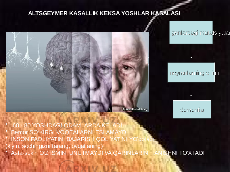 ALTSGEYMER KASALLIK KEKSA YOSHLAR KASALASI • 60 - 80 YOSHDAGI ODAMLARDA KELADI • Bemor SO‘KIRGI VOQEALARNI ESLAMAYDI • INSON FAOLIYATINI BAJARISH QOLIYATINI YO&#39;qotadi (kiyin, sochingizni tarang, ovqatlaning) • Asta-sekin O&#39;Z ISMINI UNUTMAYDI VA QARINLARINI TANISHNI TO&#39;XTADI genlardagi mutatsiyalar neyronlarning o&#39;limi dementia 