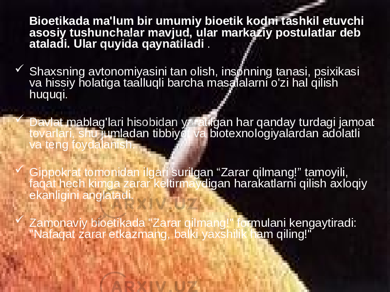  Bioetikada ma&#39;lum bir umumiy bioetik kodni tashkil etuvchi asosiy tushunchalar mavjud, ular markaziy postulatlar deb ataladi. Ular quyida qaynatiladi .  Shaxsning avtonomiyasini tan olish, insonning tanasi, psixikasi va hissiy holatiga taalluqli barcha masalalarni o&#39;zi hal qilish huquqi.  Davlat mablag&#39;lari hisobidan yaratilgan har qanday turdagi jamoat tovarlari, shu jumladan tibbiyot va biotexnologiyalardan adolatli va teng foydalanish.  Gippokrat tomonidan ilgari surilgan “Zarar qilmang!” tamoyili, faqat hech kimga zarar keltirmaydigan harakatlarni qilish axloqiy ekanligini anglatadi.  Zamonaviy bioetikada &#34;Zarar qilmang!&#34; formulani kengaytiradi: &#34;Nafaqat zarar etkazmang, balki yaxshilik ham qiling!&#34; 