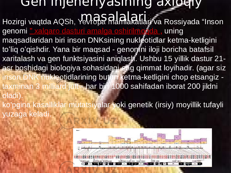 Gen injeneriyasining axloqiy masalalari Hozirgi vaqtda AQSh, Yevropa mamlakatlari va Rossiyada “Inson genomi ” xalqaro dasturi amalga oshirilmoqda , uning maqsadlaridan biri inson DNKsining nukleotidlar ketma-ketligini toʻliq oʻqishdir. Yana bir maqsad - genomni iloji boricha batafsil xaritalash va gen funktsiyasini aniqlash. Ushbu 15 yillik dastur 21- asr boshidagi biologiya sohasidagi eng qimmat loyihadir. (agar siz inson DNK nukleotidlarining butun ketma-ketligini chop etsangiz - taxminan 3 milliard juft - har biri 1000 sahifadan iborat 200 jildni oladi). ko&#39;pgina kasalliklar mutatsiyalar yoki genetik (irsiy) moyillik tufayli yuzaga keladi. 