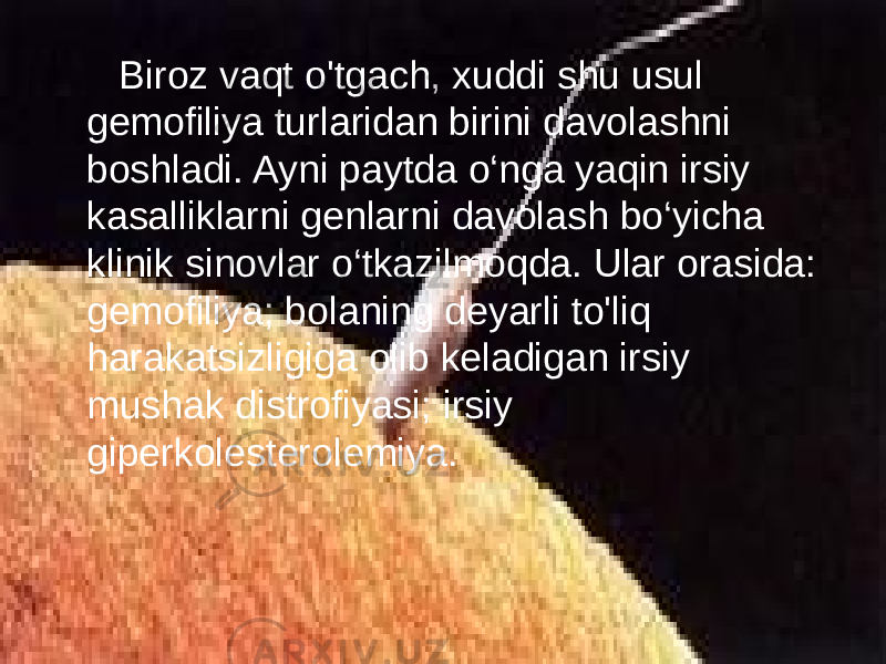  Biroz vaqt o&#39;tgach, xuddi shu usul gemofiliya turlaridan birini davolashni boshladi. Ayni paytda o‘nga yaqin irsiy kasalliklarni genlarni davolash bo‘yicha klinik sinovlar o‘tkazilmoqda. Ular orasida: gemofiliya; bolaning deyarli to&#39;liq harakatsizligiga olib keladigan irsiy mushak distrofiyasi; irsiy giperkolesterolemiya. 