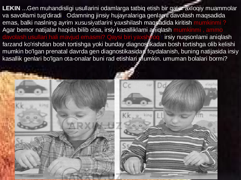 LEKIN ...Gen muhandisligi usullarini odamlarga tatbiq etish bir qator axloqiy muammolar va savollarni tug&#39;diradi . Odamning jinsiy hujayralariga genlarni davolash maqsadida emas, balki naslning ayrim xususiyatlarini yaxshilash maqsadida kiritish mumkinmi ? Agar bemor natijalar haqida bilib olsa, irsiy kasalliklarni aniqlash mumkinmi , ammo davolash usullari hali mavjud emasmi? Qaysi biri yaxshiroq : irsiy nuqsonlarni aniqlash farzand ko&#39;rishdan bosh tortishga yoki bunday diagnostikadan bosh tortishga olib kelishi mumkin bo&#39;lgan prenatal davrda gen diagnostikasidan foydalanish, buning natijasida irsiy kasallik genlari bo&#39;lgan ota-onalar buni rad etishlari mumkin. umuman bolalari bormi? 