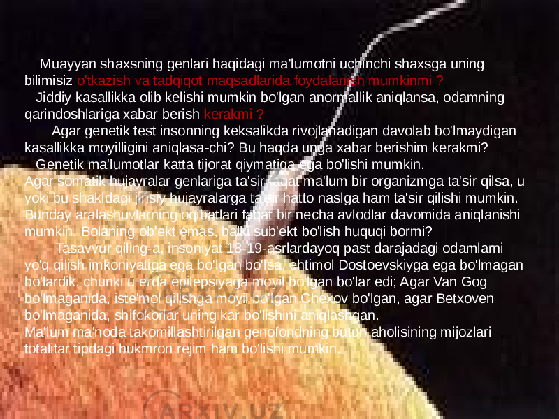  Muayyan shaxsning genlari haqidagi ma&#39;lumotni uchinchi shaxsga uning bilimisiz o&#39;tkazish va tadqiqot maqsadlarida foydalanish mumkinmi ? Jiddiy kasallikka olib kelishi mumkin bo&#39;lgan anormallik aniqlansa, odamning qarindoshlariga xabar berish kerakmi ? Agar genetik test insonning keksalikda rivojlanadigan davolab bo&#39;lmaydigan kasallikka moyilligini aniqlasa-chi? Bu haqda unga xabar berishim kerakmi? Genetik ma&#39;lumotlar katta tijorat qiymatiga ega bo&#39;lishi mumkin. Agar somatik hujayralar genlariga ta&#39;sir faqat ma&#39;lum bir organizmga ta&#39;sir qilsa, u yoki bu shakldagi jinsiy hujayralarga ta&#39;sir hatto naslga ham ta&#39;sir qilishi mumkin. Bunday aralashuvlarning oqibatlari faqat bir necha avlodlar davomida aniqlanishi mumkin. Bolaning ob&#39;ekt emas, balki sub&#39;ekt bo&#39;lish huquqi bormi? Tasavvur qiling-a, insoniyat 18-19-asrlardayoq past darajadagi odamlarni yo&#39;q qilish imkoniyatiga ega bo&#39;lgan bo&#39;lsa, ehtimol Dostoevskiyga ega bo&#39;lmagan bo&#39;lardik, chunki u erda epilepsiyaga moyil bo&#39;lgan bo&#39;lar edi; Agar Van Gog bo&#39;lmaganida, iste&#39;mol qilishga moyil bo&#39;lgan Chexov bo&#39;lgan, agar Betxoven bo&#39;lmaganida, shifokorlar uning kar bo&#39;lishini aniqlashgan. Ma&#39;lum ma&#39;noda takomillashtirilgan genofondning butun aholisining mijozlari totalitar tipdagi hukmron rejim ham bo&#39;lishi mumkin. 