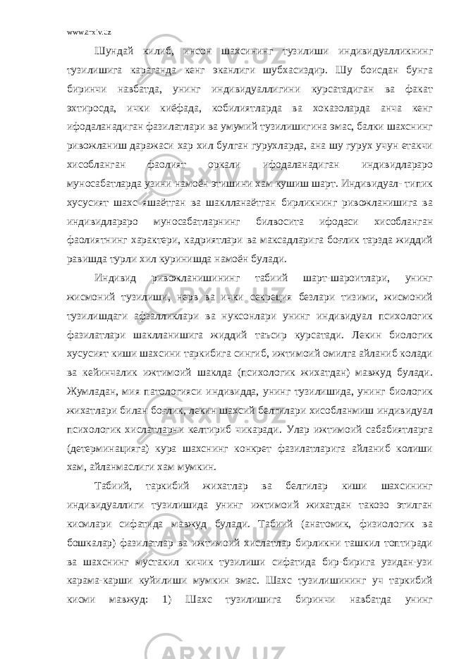 www.arxiv.uz Шундай килиб, инсон шахсининг тузилиши индивидуалликнинг тузилишига караганда кенг эканлиги шубхасиздир. Шу боисдан бунга биринчи навбатда, унинг индивидуаллигини курсатадиган ва факат эхтиросда, ички киёфада, кобилиятларда ва хоказоларда анча кенг ифодаланадиган фазилатлари ва умумий тузилишигина эмас, балки шахснинг ривожланиш даражаси хар хил булган гурухларда, ана шу гурух учун етакчи хисобланган фаолият оркали ифодаланадиган индивидлараро муносабатларда узини намоён этишини хам кушиш шарт. Индивидуал- типик хусусият шахс яшаётган ва шаклланаётган бирликнинг ривожланишига ва индивидлараро муносабатларнинг билвосита ифодаси хисобланган фаолиятнинг характери, кадриятлари ва максадларига боғлик тарзда жиддий равишда турли хил куринишда намоён булади. Индивид ривожланишининг табиий шарт-шароитлари, унинг жисмоний тузилиши, нерв ва ички секреция безлари тизими, жисмоний тузилишдаги афзалликлари ва нуксонлари унинг индивидуал психологик фазилатлари шаклланишига жиддий таъсир курсатади. Лекин биологик хусусият киши шахсини таркибига сингиб, ижтимоий омилга айланиб колади ва кейинчалик ижтимоий шаклда (психологик жихатдан) мавжуд булади. Жумладан, мия патологияси индивидда, унинг тузилишида, унинг биологик жихатлари билан боғлик, лекин шахсий белгилари хисобланмиш индивидуал психологик хислатларни келтириб чикаради. Улар ижтимоий сабабиятларга (детерминацияга) кура шахснинг конкрет фазилатларига айланиб колиши хам, айланмаслиги хам мумкин. Табиий, таркибий жихатлар ва белгилар киши шахсининг индивидуаллиги тузилишида унинг ижтимоий жихатдан такозо этилган кисмлари сифатида мавжуд булади. Табиий (анатомик, физиологик ва бошкалар) фазилатлар ва ижтимоий хислатлар бирликни ташкил топтиради ва шахснинг мустакил кичик тузилиши сифатида бир-бирига узидан-узи карама-карши куйилиши мумкин эмас. Шахс тузилишининг уч таркибий кисми мавжуд: 1) Шахс тузилишига биринчи навбатда унинг 