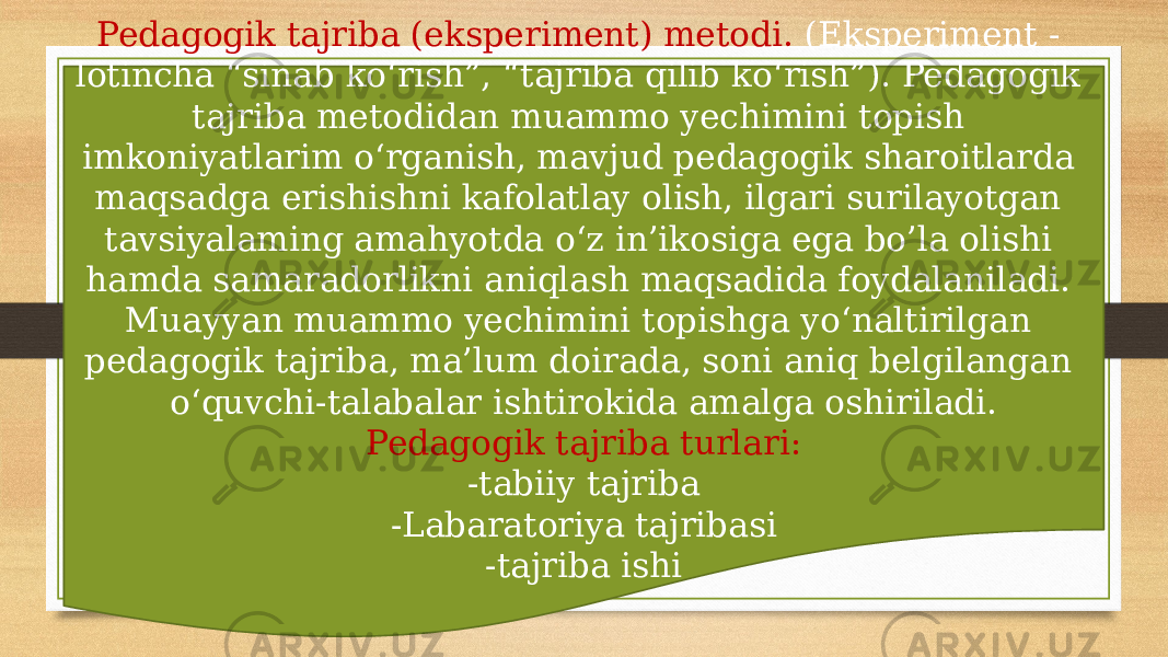 Pedagogik tajriba (eksperiment) metodi. (Eksperiment - lotincha “sinab ko‘rish”, “tajriba qilib ko‘rish”). Pedagogik tajriba metodidan muammo yechimini topish imkoniyatlarim o‘rganish, mavjud pedagogik sharoitlarda maqsadga erishishni kafolatlay olish, ilgari surilayotgan tavsiyalaming amahyotda o‘z in’ikosiga ega bo’la olishi hamda samaradorlikni aniqlash maqsadida foydalaniladi. Muayyan muammo yechimini topishga yo‘naltirilgan pedagogik tajriba, ma’lum doirada, soni aniq belgilangan о‘quvchi-talabalar ishtirokida amalga oshiriladi. Pedagogik tajriba turlari: -tabiiy tajriba -Labaratoriya tajribasi -tajriba ishi 