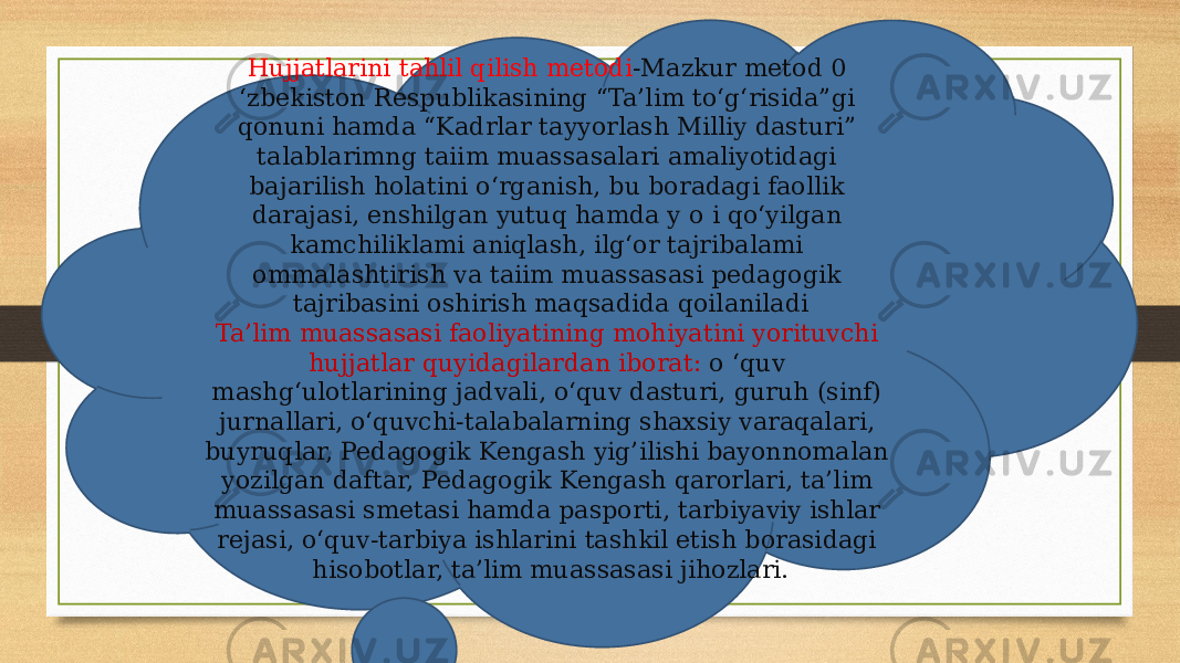 Hujjatlarini tahlil qilish metodi -Mazkur metod 0 ‘zbekiston Respublikasining “Ta’lim to‘g‘risida”gi qonuni hamda “Kadrlar tayyorlash Milliy dasturi” talablarimng taiim muassasalari amaliyotidagi bajarilish holatini o‘rganish, bu boradagi faollik darajasi, enshilgan yutuq hamda y o i qo‘yilgan kamchiliklami aniqlash, ilg‘or tajribalami ommalashtirish va taiim muassasasi pedagogik tajribasini oshirish maqsadida qoilaniladi Ta’lim muassasasi faoliyatining mohiyatini yorituvchi hujjatlar quyidagilardan iborat: o ‘quv mashg‘ulotlarining jadvali, o‘quv dasturi, guruh (sinf) jurnallari, o‘quvchi-talabalarning shaxsiy varaqalari, buyruqlar, Pedagogik Kengash yig’ilishi bayonnomalan yozilgan daftar, Pedagogik Kengash qarorlari, ta’lim muassasasi smetasi hamda pasporti, tarbiyaviy ishlar rejasi, o‘quv-tarbiya ishlarini tashkil etish borasidagi hisobotlar, ta’lim muassasasi jihozlari. 