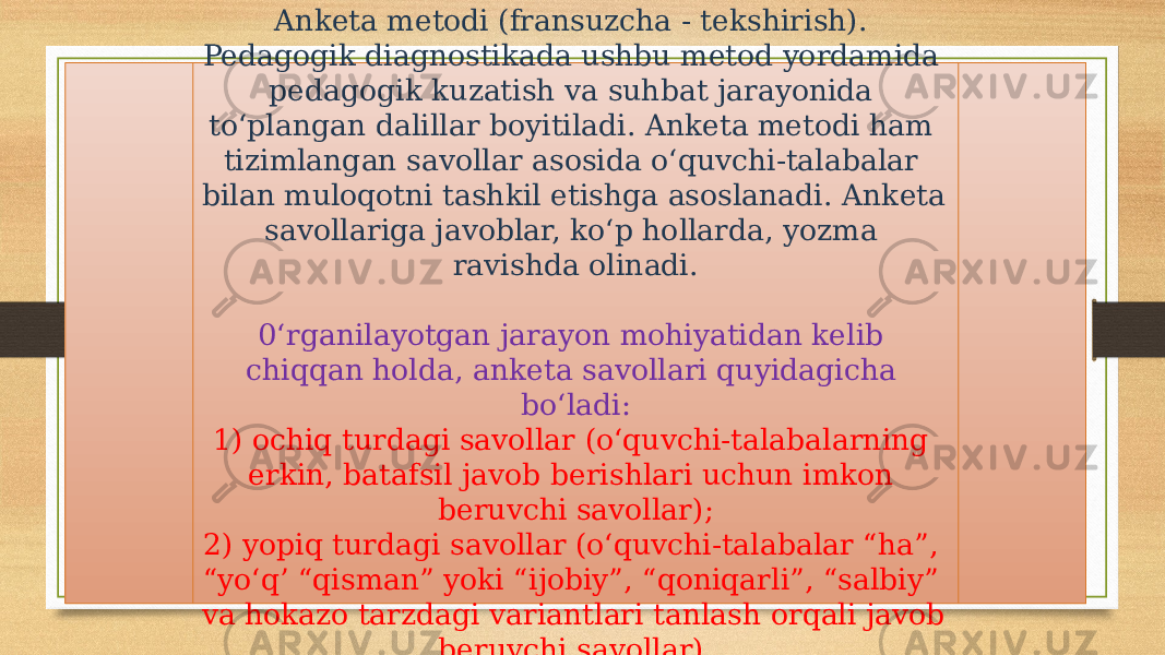 Anketa metodi (fransuzcha - tekshirish). Pedagogik diagnostikada ushbu metod yordamida pedagogik kuzatish va suhbat jarayonida to‘plangan dalillar boyitiladi. Anketa metodi ham tizimlangan savollar asosida o‘quvchi-talabalar bilan muloqotni tashkil etishga asoslanadi. Anketa savollariga javoblar, ko‘p hollarda, yozma ravishda olinadi. 0‘rganilayotgan jarayon mohiyatidan kelib chiqqan holda, anketa savollari quyidagicha bo‘ladi: 1) ochiq turdagi savollar (o‘quvchi-talabalarning erkin, batafsil javob berishlari uchun imkon beruvchi savollar); 2) yopiq turdagi savollar (o‘quvchi-talabalar “ha”, “yo‘q’ “qisman” yoki “ijobiy”, “qoniqarli”, “salbiy” va hokazo tarzdagi variantlari tanlash orqali javob beruvchi savollar). 