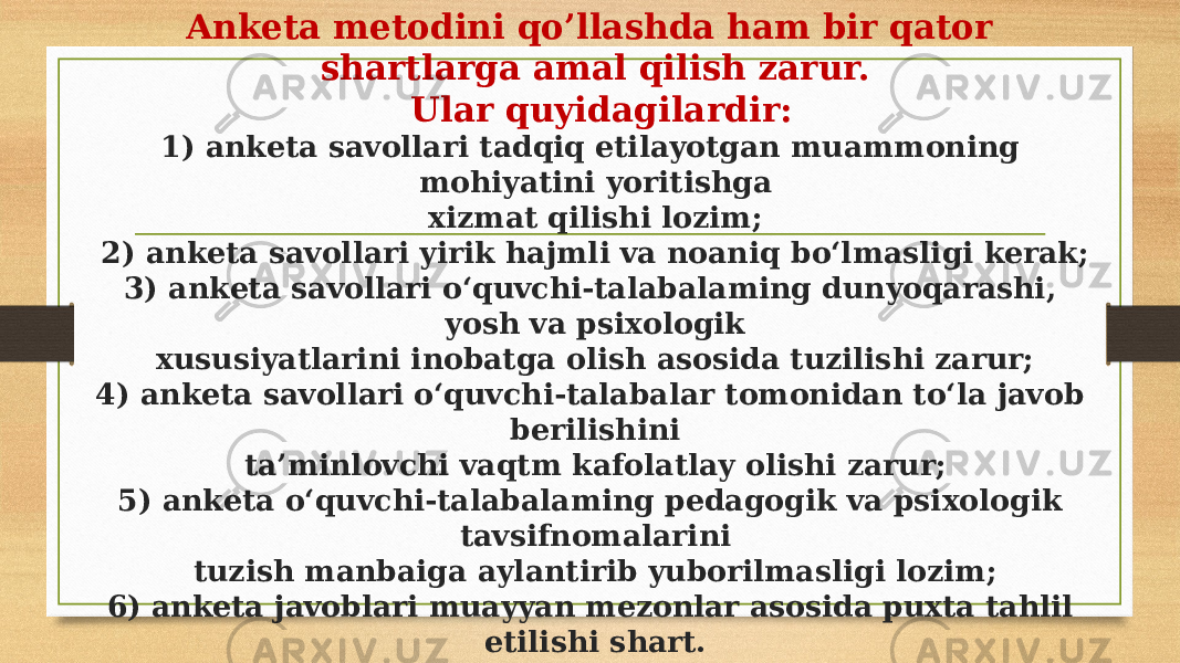 Anketa metodini qo’llashda ham bir qator shartlarga amal qilish zarur. Ular quyidagilardir: 1) anketa savollari tadqiq etilayotgan muammoning mohiyatini yoritishga xizmat qilishi lozim; 2) anketa savollari yirik hajmli va noaniq bo‘lmasligi kerak; 3) anketa savollari o‘quvchi-talabalaming dunyoqarashi, yosh va psixologik xususiyatlarini inobatga olish asosida tuzilishi zarur; 4) anketa savollari о‘quvchi-talabalar tomonidan to‘la javob berilishini ta’minlovchi vaqtm kafolatlay olishi zarur; 5) anketa o‘quvchi-talabalaming pedagogik va psixologik tavsifnomalarini tuzish manbaiga aylantirib yuborilmasligi lozim; 6) anketa javoblari muayyan mezonlar asosida puxta tahlil etilishi shart. 