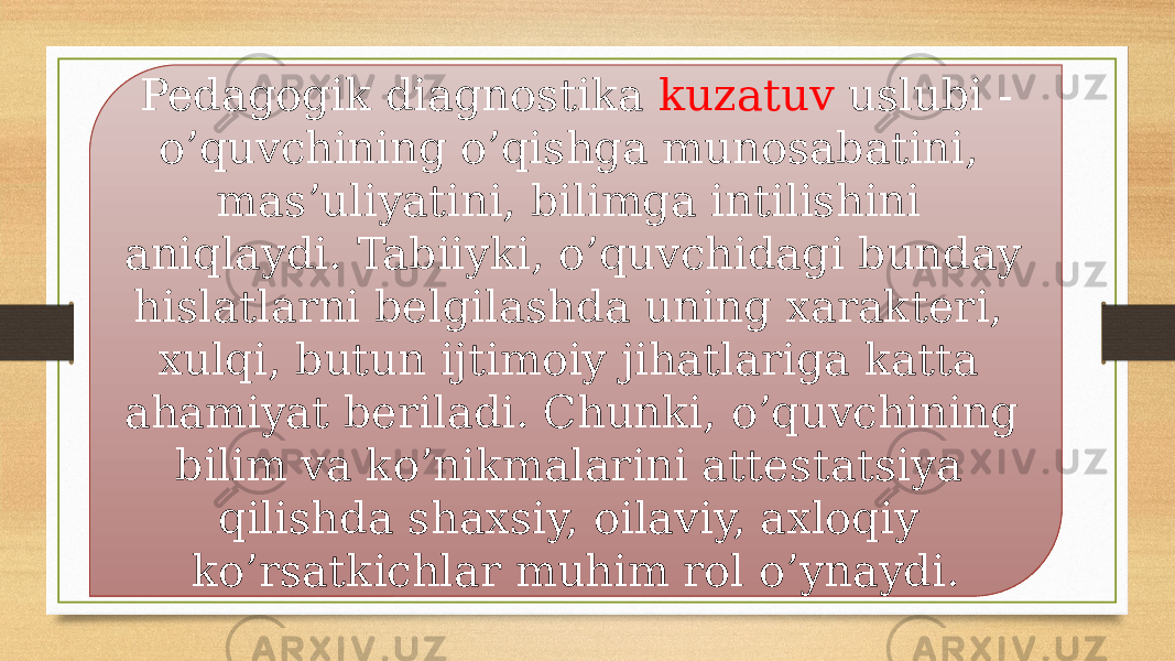 Pedagogik diagnostika kuzatuv uslubi - o’quvchining o’qishga munosabatini, mas’uliyatini, bilimga intilishini aniqlaydi. Tabiiyki, o’quvchidagi bunday hislatlarni belgilashda uning xarakteri, xulqi, butun ijtimoiy jihatlariga katta ahamiyat beriladi. Chunki, o’quvchining bilim va ko’nikmalarini attestatsiya qilishda shaxsiy, oilaviy, axloqiy ko’rsatkichlar muhim rol o’ynaydi. 