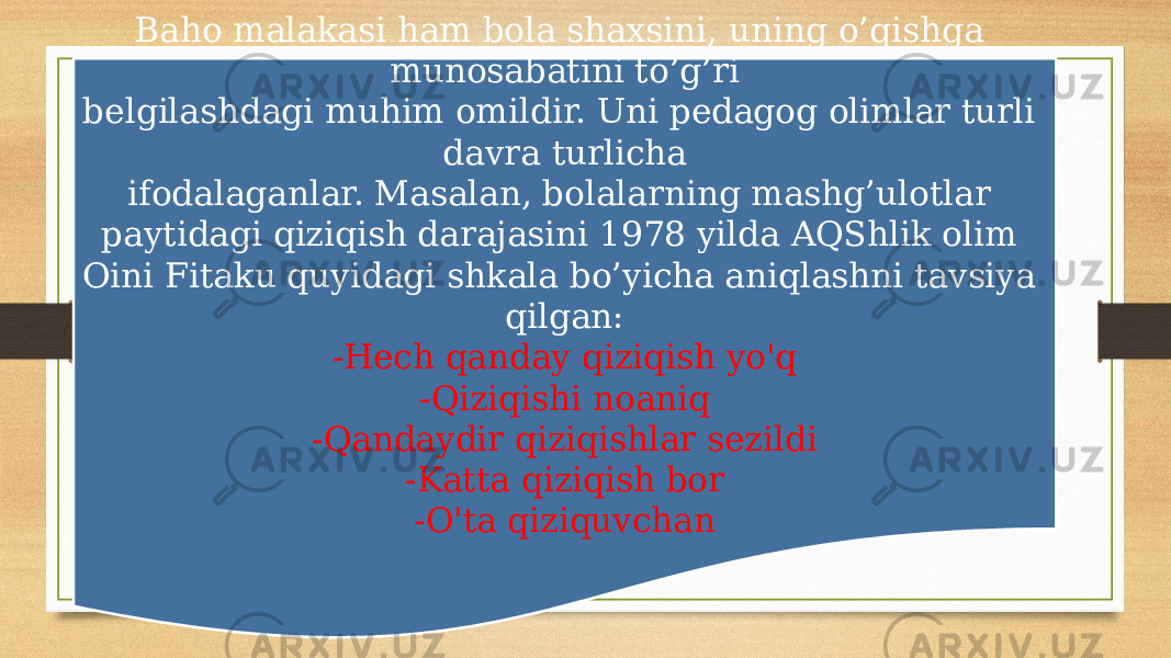 Baho malakasi ham bola shaxsini, uning o’qishga munosabatini to’g’ri belgilashdagi muhim omildir. Uni pedagog olimlar turli davra turlicha ifodalaganlar. Masalan, bolalarning mashg’ulotlar paytidagi qiziqish darajasini 1978 yilda AQShlik olim Oini Fitaku quyidagi shkala bo’yicha aniqlashni tavsiya qilgan: -Hech qanday qiziqish yo&#39;q -Qiziqishi noaniq -Qandaydir qiziqishlar sezildi -Katta qiziqish bor -O&#39;ta qiziquvchan 