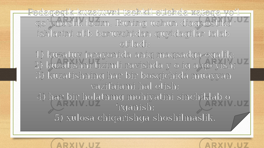 Pedagogik kuzatuvni tashkil etishda xatoga yo’l qo‘ymaslik lozim. Buning uchun diagnostika ishlarini olib boruvchidan quyidagilar talab etiladi: 1) kuzatuv jarayonida aniq maqsadga egalik; 2) kuzatishni tizimli ravishda y o ig a qo‘yish; 3) kuzatishning har bir bosqichida muayyan vazifaiami hal etish; 4) har bir holatnmg mohiyatini sinchiklab o ‘rganish; 5) xulosa chiqarishga shoshilmaslik. 