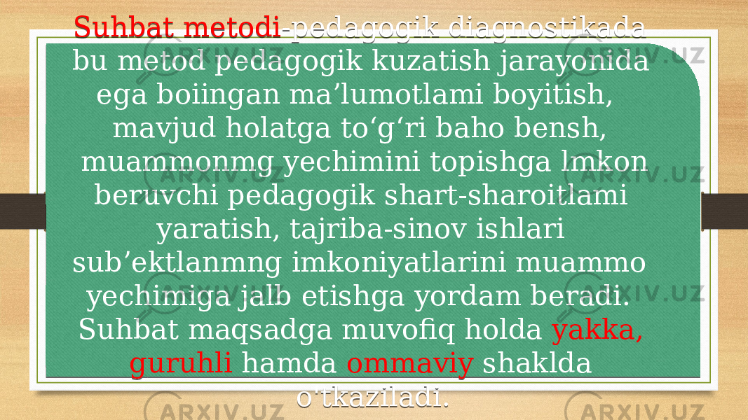  Suhbat metodi -pedagogik diagnostikada bu metod pedagogik kuzatish jarayonida ega boiingan ma’lumotlami boyitish, mavjud holatga to‘g‘ri baho bensh, muammonmg yechimini topishga lmkon beruvchi pedagogik shart-sharoitlami yaratish, tajriba-sinov ishlari sub’ektlanmng imkoniyatlarini muammo yechimiga jalb etishga yordam beradi. Suhbat maqsadga muvofiq holda yakka, guruhli hamda ommaviy shaklda o&#39;tkaziladi. 0E 2F1F 1B 1A 02 15 15 1A 19041604 10 1902 2F1F14 1904 0A 1404 0B 0E1014 0B33 