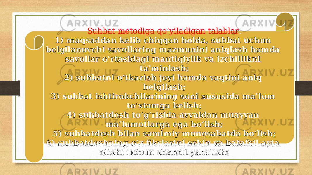 Suhbat metodiga qo’yiladigan talablar : 1) maqsaddan kelib chiqqan holda, suhbat uchun belgilanuvchi savollaring mazmunini aniqlash hamda savollar o‘rtasidagi mantiqiylik va izchillikni ta’minlash; 2) suhbatni o‘tkazish joyi hamda vaqtini aniq belgilash; 3) suhbat ishtirokchilarining soni xususida ma’lum to‘xtamga kelish; 4) suhbatdosh to‘g‘risida avvaldan muayyan ma’lumotlarga ega bo‘lish; 5) suhbatdosh bilan samimiy munosabatda bo‘lish; 6) suhbatdoshning o‘z fikrlarini erkin va batafsil ayta olishi uchun sharoit yaratish; 