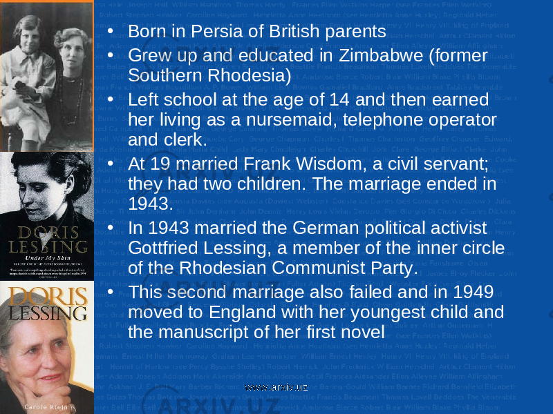 • Born in Persia of British parents • Grew up and educated in Zimbabwe (former Southern Rhodesia) • Left school at the age of 14 and then earned her living as a nursemaid, telephone operator and clerk. • At 19 married Frank Wisdom, a civil servant; they had two children. The marriage ended in 1943. • In 1943 married the German political activist Gottfried Lessing, a member of the inner circle of the Rhodesian Communist Party. • This second marriage also failed and in 1949 moved to England with her youngest child and the manuscript of her first novel www.arxiv.uz 