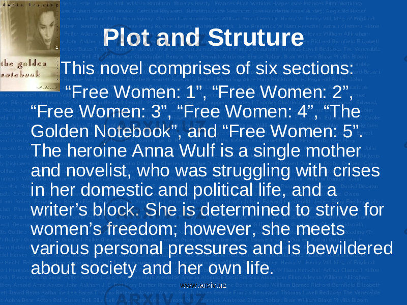 Plot and Struture • This novel comprises of six sections: “ Free Women: 1”, “Free Women: 2”, “Free Women: 3”, “Free Women: 4”, “The Golden Notebook”, and “Free Women: 5”. The heroine Anna Wulf is a single mother and novelist, who was struggling with crises in her domestic and political life, and a writer’s block. She is determined to strive for women’s freedom; however, she meets various personal pressures and is bewildered about society and her own life. www.arxiv.uz 