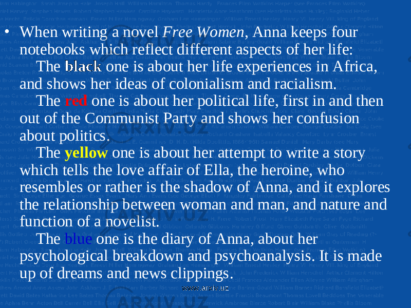 • When writing a novel Free Women , Anna keeps four notebooks which reflect different aspects of her life: The black one is about her life experiences in Africa, and shows her ideas of colonialism and racialism. The red one is about her political life, first in and then out of the Communist Party and shows her confusion about politics. The yellow one is about her attempt to write a story which tells the love affair of Ella, the heroine, who resembles or rather is the shadow of Anna, and it explores the relationship between woman and man, and nature and function of a novelist. The blue one is the diary of Anna, about her psychological breakdown and psychoanalysis. It is made up of dreams and news clippings. www.arxiv.uz 