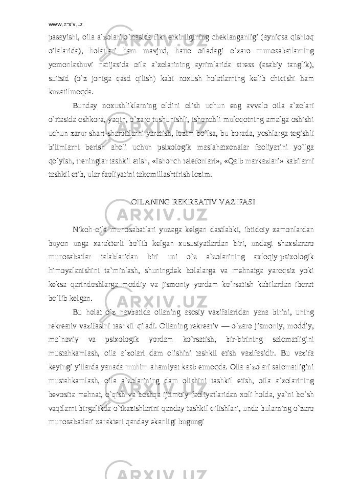 www.arxiv.uz pasayishi, oila a`zolari o`rtasida fikr erkinligining cheklanganligi (ayniqsa qishloq oilalarida), holatlari ham mavjud, hatto oiladagi o`zaro munosabatlarning yomonlashuvi natijasida oila a`zolarining ayrimlarida stress (asabiy tanglik), suitsid (o`z joniga qasd qilish) kabi noxush holatlarning kelib chiqishi ham kuzatilmoqda. Bunday noxushliklarning oldini olish uchun eng avvalo oila a`zolari o`rtasida oshkora, yaqin, o`zaro tushunishli, ishonchli muloqotning amalga oshishi uchun zarur shart-sharoitlarni yaratish, lozim bo`lsa, bu borada, yoshlarga tegishli bilimlarni berish aholi uchun psixologik maslahatxonalar faoliyatini yo`lga qo`yish, treninglar tashkil etish, «Ishonch telefonlari», «Qalb markazlari» kabilarni tashkil etib, ular faoliyatini takomillashtirish lozim. OILANING REKREATIV VAZIFASI Nikoh-oila munosabatlari yuzaga kelgan dastlabki, ibtidoiy zamonlardan buyon unga xarakterli bo`lib kelgan xususiyatlardan biri, undagi shaxslararo munosabatlar talablaridan biri uni o`z a`zolarining axloqiy-psixologik himoyalanishini ta`minlash, shuningdek bolalarga va mehnatga yaroqsiz yoki keksa qarindoshlarga moddiy va jismoniy yordam ko`rsatish kabilardan iborat bo`lib kelgan. Bu holat o`z navbatida oilaning asosiy vazifalaridan yana birini, uning rekreativ vazifasini tashkil qiladi. Oilaning rekreativ — o`zaro jismoniy, moddiy, ma`naviy va psixologik yordam ko`rsatish, bir-birining salomatligini mustahkamlash, oila a`zolari dam olishini tashkil etish vazifasidir. Bu vazifa keyingi yillarda yanada muhim ahamiyat kasb etmoqda. Oila a`zolari salomatligini mustahkamlash, oila a`zolarining dam olishini tashkil etish, oila a`zolarining bevosita mehnat, o`qish va boshqa ijtimoiy faoliyatlaridan xoli holda, ya`ni bo`sh vaqtlarni birgalikda o`tkazishlarini qanday tashkil qilishlari, unda bularning o`zaro munosabatlari xarakteri qanday ekanligi bugungi 