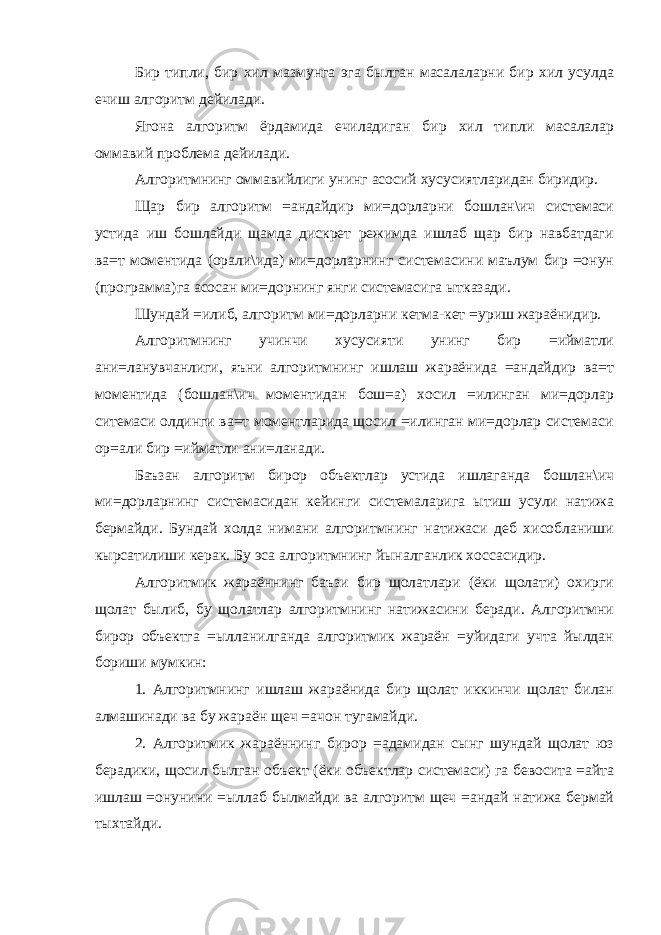 Бир типли, бир хил мазмунга эга былган масалаларни бир хил усулда ечиш алгоритм дейилади. Ягона алгоритм ёрдамида ечиладиган бир хил типли масалалар оммавий проблема дейилади. Алгоритмнинг оммавийлиги унинг асосий хусусиятларидан биридир. Щар бир алгоритм =андайдир ми=дорларни бошлан\ич системаси устида иш бошлайди щамда дискрет режимда ишлаб щар бир навбатдаги ва=т моментида (орали\ида) ми=дорларнинг системасини маълум бир =онун (программа)га асосан ми=дорнинг янги системасига ытказади. Шундай =илиб, алгоритм ми=дорларни кетма-кет =уриш жараёнидир. Алгоритмнинг учинчи хусусияти унинг бир =ийматли ани=ланувчанлиги, яъни алгоритмнинг ишлаш жараёнида =андайдир ва=т моментида (бошлан\ич моментидан бош=а) хосил =илинган ми=дорлар ситемаси олдинги ва=т моментларида щосил =илинган ми=дорлар системаси ор=али бир =ийматли ани=ланади. Баъзан алгоритм бирор объектлар устида ишлаганда бошлан\ич ми=дорларнинг системасидан кейинги системаларига ытиш усули натижа бермайди. Бундай холда нимани алгоритмнинг натижаси деб хисобланиши кырсатилиши керак. Бу эса алгоритмнинг йыналганлик хоссасидир. Алгоритмик жараённинг баъзи бир щолатлари (ёки щолати) охирги щолат былиб, бу щолатлар алгоритмнинг натижасини беради. Алгоритмни бирор объектга =ылланилганда алгоритмик жараён =уйидаги учта йылдан бориши мумкин: 1. Алгоритмнинг ишлаш жараёнида бир щолат иккинчи щолат билан алмашинади ва бу жараён щеч =ачон тугамайди. 2. Алгоритмик жараённинг бирор =адамидан сынг шундай щолат юз берадики, щосил былган объект (ёки объектлар системаси) га бевосита =айта ишлаш =онунини =ыллаб былмайди ва алгоритм щеч =андай натижа бермай тыхтайди. 