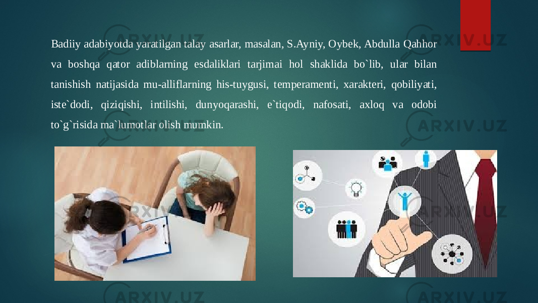 Badiiy adabiyotda yaratilgan talay asarlar, masalan, S.Ayniy, Oybek, Abdulla Qahhor va boshqa qator adiblarning esdaliklari tarjimai hol shaklida bo`lib, ular bilan tanishish natijasida mu-alliflarning his-tuygusi, temperamenti, xarakteri, qobiliyati, iste`dodi, qiziqishi, intilishi, dunyoqarashi, e`tiqodi, nafosati, axloq va odobi to`g`risida ma`lumotlar olish mumkin. 