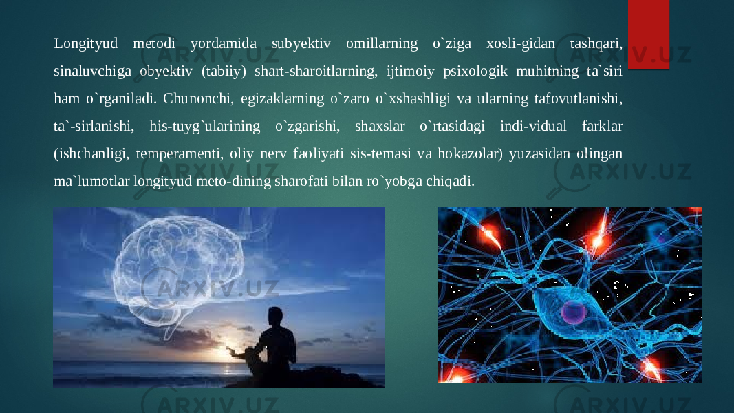 Longityud metodi yordamida subyektiv omillarning o`ziga xosli-gidan tashqari, sinaluvchiga obyektiv (tabiiy) shart-sharoitlarning, ijtimoiy psixologik muhitning ta`siri ham o`rganiladi. Chunonchi, egizaklarning o`zaro o`xshashligi va ularning tafovutlanishi, ta`-sirlanishi, his-tuyg`ularining o`zgarishi, shaxslar o`rtasidagi indi-vidual farklar (ishchanligi, temperamenti, oliy nerv faoliyati sis-temasi va hokazolar) yuzasidan olingan ma`lumotlar longityud meto-dining sharofati bilan ro`yobga chiqadi. 