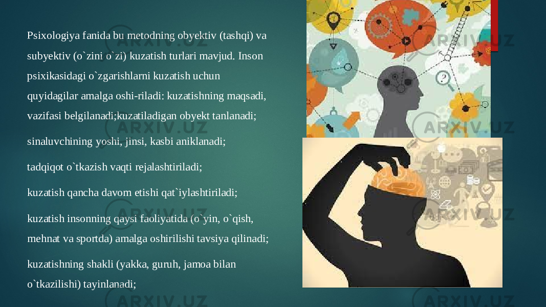 Psixologiya fanida bu metodning obyektiv (tashqi) va subyektiv (o`zini o`zi) kuzatish turlari mavjud. Inson psixikasidagi o`zgarishlarni kuzatish uchun quyidagilar amalga oshi-riladi: kuzatishning maqsadi, vazifasi belgilanadi;kuzatiladigan obyekt tanlanadi; sinaluvchining yoshi, jinsi, kasbi aniklanadi; tadqiqot o`tkazish vaqti rejalashtiriladi; kuzatish qancha davom etishi qat`iylashtiriladi; kuzatish insonning qaysi faoliyatida (o`yin, o`qish, mehnat va sportda) amalga oshirilishi tavsiya qilinadi; kuzatishning shakli (yakka, guruh, jamoa bilan o`tkazilishi) tayinlanadi; 