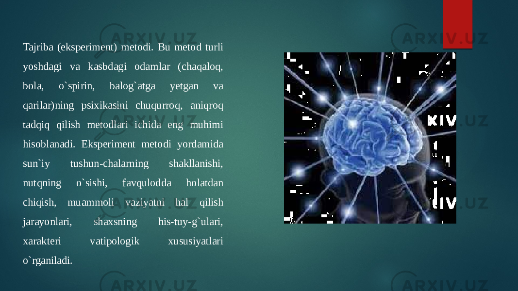 Tajriba (eksperiment) metodi. Bu metod turli yoshdagi va kasbdagi odamlar (chaqaloq, bola, o`spirin, balog`atga yetgan va qarilar)ning psixikasini chuqurroq, aniqroq tadqiq qilish metodlari ichida eng muhimi hisoblanadi. Eksperiment metodi yordamida sun`iy tushun-chalarning shakllanishi, nutqning o`sishi, favqulodda holatdan chiqish, muammoli vaziyatni hal qilish jarayonlari, shaxsning his-tuy-g`ulari, xarakteri vatipologik xususiyatlari o`rganiladi. 