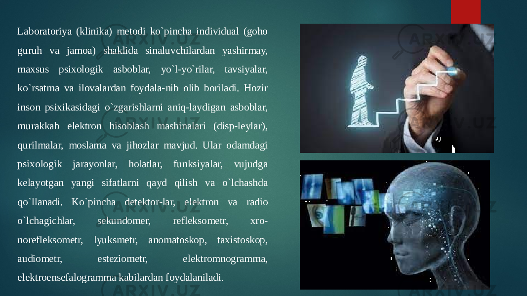 Laboratoriya (klinika) metodi ko`pincha individual (goho guruh va jamoa) shaklida sinaluvchilardan yashirmay, maxsus psixologik asboblar, yo`l-yo`rilar, tavsiyalar, ko`rsatma va ilovalardan foydala-nib olib boriladi. Hozir inson psixikasidagi o`zgarishlarni aniq-laydigan asboblar, murakkab elektron hisoblash mashinalari (disp-leylar), qurilmalar, moslama va jihozlar mavjud. Ular odamdagi psixologik jarayonlar, holatlar, funksiyalar, vujudga kelayotgan yangi sifatlarni qayd qilish va o`lchashda qo`llanadi. Ko`pincha detektor-lar, elektron va radio o`lchagichlar, sekundomer, refleksometr, xro- norefleksometr, lyuksmetr, anomatoskop, taxistoskop, audiometr, esteziometr, elektromnogramma, elektroensefalogramma kabilardan foydalaniladi. 