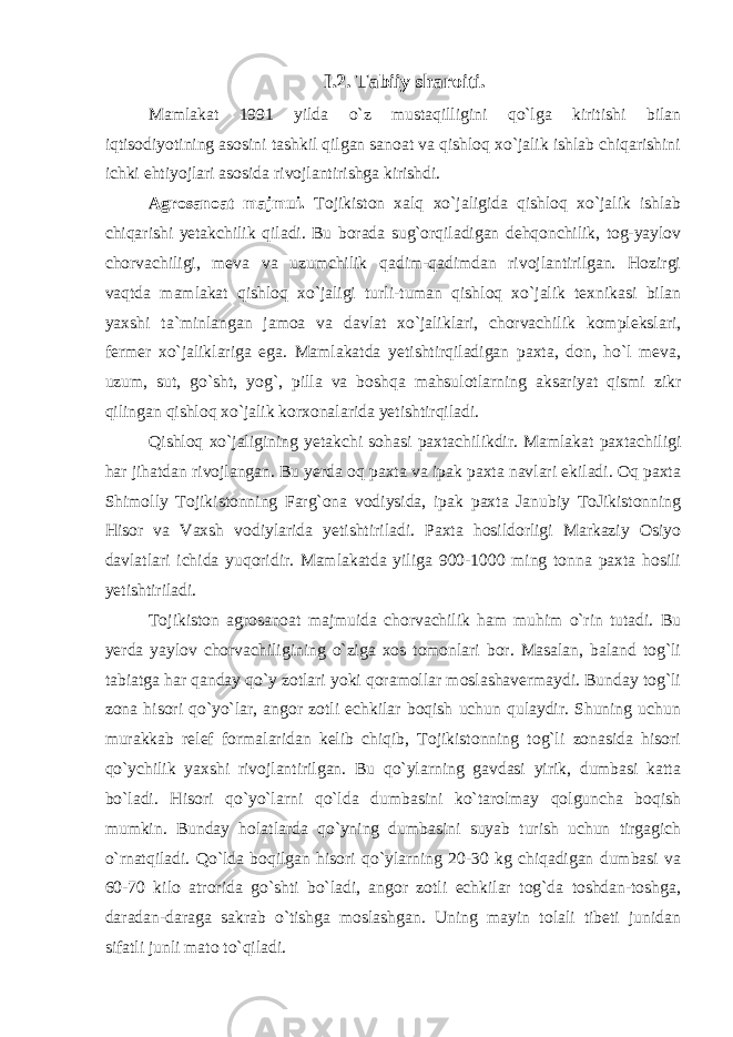 I.2. Tabiiy sharoiti. Mamlakat 1991 yilda o`z mustaqilligini qo`lga kiritishi bilan iqtisodiyotining asosini tashkil qilgan sanoat va qishloq xo`jalik ishlab chiqarishini ichki ehtiyojlari asosida rivojlantirishga kirishdi. Agrosanoat majmui. Tojikiston xalq xo`jaligida qishloq xo`jalik ishlab chiqarishi yetakchilik qiladi. Bu borada sug`orqiladigan dehqonchilik, tog-yaylov chorvachiligi, meva va uzumchilik qadim-qadimdan rivojlantirilgan. Hozirgi vaqtda mamlakat qishloq xo`jaligi turli-tuman qishloq xo`jalik texnikasi bilan yaxshi ta`minlangan jamoa va davlat xo`jaliklari, chorvachilik komplekslari, fermer xo`jaliklariga ega. Mamlakatda yetishtirqiladigan paxta, don, ho`l meva, uzum, sut, go`sht, yog`, pilla va boshqa mahsulotlarning aksariyat qismi zikr qilingan qishloq xo`jalik korxonalarida yetishtirqiladi. Qishloq xo`jaligining yetakchi sohasi paxtachilikdir. Mamlakat paxtachiligi har jihatdan rivojlangan. Bu yerda oq paxta va ipak paxta navlari ekiladi. Oq paxta Shimolly Tojikistonning Farg`ona vodiysida, ipak paxta Janubiy ToJikistonning Hisor va Vaxsh vodiylarida yetishtiriladi. Paxta hosildorligi Markaziy Osiyo davlatlari ichida yuqoridir. Mamlakatda yiliga 900-1000 ming tonna paxta hosili yetishtiriladi. Tojikiston agrosanoat majmuida chorvachilik ham muhim o`rin tutadi. Bu yerda yaylov chorvachiligining o`ziga xos tomonlari bor. Masalan, baland tog`li tabiatga har qanday qo`y zotlari yoki qoramollar moslashavermaydi. Bunday tog`li zona hisori qo`yo`lar, angor zotli echkilar boqish uchun qulaydir. Shuning uchun murakkab relef formalaridan kelib chiqib, Tojikistonning tog`li zonasida hisori qo`ychilik yaxshi rivojlantirilgan. Bu qo`ylarning gavdasi yirik, dumbasi katta bo`ladi. Hisori qo`yo`larni qo`lda dumbasini ko`tarolmay qolguncha boqish mumkin. Bunday holatlarda qo`yning dumbasini suyab turish uchun tirgagich o`rnatqiladi. Qo`lda boqilgan hisori qo`ylarning 20-30 kg chiqadigan dumbasi va 60-70 kilo atrorida go`shti bo`ladi, angor zotli echkilar tog`da toshdan-toshga, daradan-daraga sakrab o`tishga moslashgan. Uning mayin tolali tibeti junidan sifatli junli mato to`qiladi. 