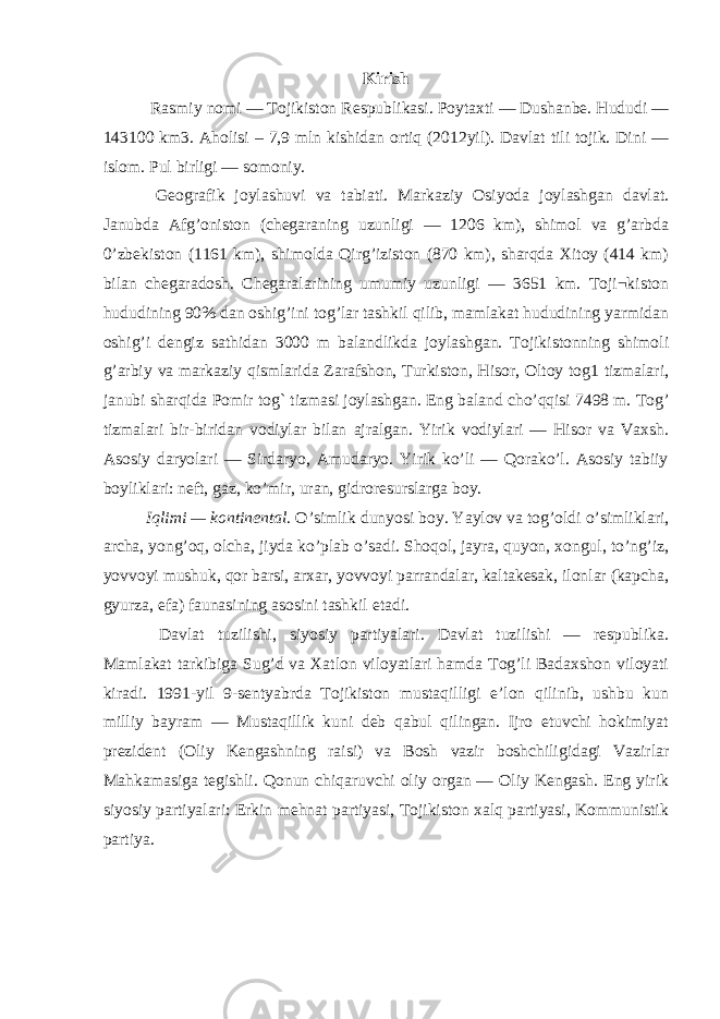 Kirish Rasmiy nomi — Tojikiston Respublikasi. Poytaxti — Dushanbe. Hududi — 143100 km3. Aholisi – 7,9 mln kishidan ortiq (2012yil). Davlat tili tojik. Dini — islom. Pul birligi — somoniy. Geografik joylashuvi va tabiati. Markaziy Osiyoda joylashgan davlat. Janubda Afg’oniston (chegaraning uzunligi — 1206 km), shimol va g’arbda 0’zbekiston (1161 km), shimolda Qirg’iziston (870 km), sharqda Xitoy (414 km) bilan chegaradosh. Chegaralarining umumiy uzunligi — 3651 km. Toji¬kiston hududining 90% dan oshig’ini tog’lar tashkil qilib, mamlakat hududining yarmidan oshig’i dengiz sathidan 3000 m balandlikda joylashgan. Tojikistonning shimoli g’arbiy va markaziy qismlarida Zarafshon, Turkiston, Hisor, Oltoy tog1 tizmalari, janubi sharqida Pomir tog` tizmasi joylashgan. Eng baland cho’qqisi 7498 m. Tog’ tizmalari bir-biridan vodiylar bilan ajralgan. Yirik vodiylari — Hisor va Vaxsh. Asosiy daryolari — Sirdaryo, Amudaryo. Yirik ko’li — Qorako’l. Asosiy tabiiy boyliklari: neft, gaz, ko’mir, uran, gidroresurslarga boy. Iqlimi — kontinental . O’simlik dunyosi boy. Yaylov va tog’oldi o’simliklari, archa, yong’oq, olcha, jiyda ko’plab o’sadi. Shoqol, jayra, quyon, xongul, to’ng’iz, yovvoyi mushuk, qor barsi, arxar, yovvoyi parrandalar, kaltakesak, ilonlar (kapcha, gyurza, efa) faunasining asosini tashkil etadi. Davlat tuzilishi, siyosiy partiyalari. Davlat tuzilishi — respublika. Mamlakat tarkibiga Sug’d va Xatlon viloyatlari hamda Tog’li Badaxshon viloyati kiradi. 1991-yil 9-sentyabrda Tojikiston mustaqilligi e’lon qilinib, ushbu kun milliy bayram — Mustaqillik kuni deb qabul qilingan. Ijro etuvchi hokimiyat prezident (Oliy Kengashning raisi) va Bosh vazir boshchiligidagi Vazirlar Mahkamasiga tegishli. Qonun chiqaruvchi oliy organ — Oliy Kengash. Eng yirik siyosiy partiyalari: Erkin mehnat partiyasi, Tojikiston xalq partiyasi, Kommunistik partiya. 