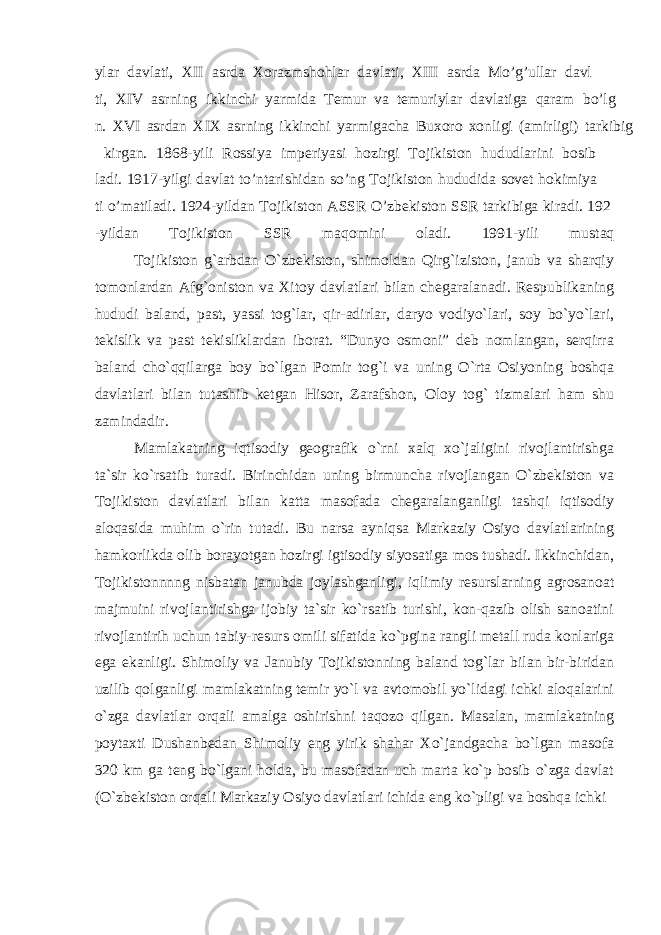 ylar davlati, XII asrda Xorazmshohlar davlati, XIII asrda Mo’g’ullar davl ti, XIV asrning ikkinchi yarmida Temur va temuriylar davlatiga qaram bo’lg n. XVI asrdan XIX asrning ikkinchi yarmigacha Buxoro xonligi (amirligi) tarkibig kirgan. 1868-yili Rossiya imperiyasi hozirgi Tojikiston hududlarini bosib ladi. 1917-yilgi davlat to’ntarishidan so’ng Tojikiston hududida sovet hokimiya ti o’matiladi. 1924-yildan Tojikiston ASSR O’zbekiston SSR tarkibiga kiradi. 192 -yildan Tojikiston SSR maqomini oladi. 1991-yili mustaq Tojikiston g`arbdan O`zbekiston, shimoldan Qirg`iziston, janub va sharqiy tomonlardan Afg`oniston va Xitoy davlatlari bilan chegaralanadi. Respublikaning hududi baland, past, yassi tog`lar, qir-adirlar, daryo vodiyo`lari, soy bo`yo`lari, tekislik va past tekisliklardan iborat. “Dunyo osmoni” deb nomlangan, serqirra baland cho`qqilarga boy bo`lgan Pomir tog`i va uning O`rta Osiyoning boshqa davlatlari bilan tutashib ketgan Hisor, Zarafshon, Oloy tog` tizmalari ham shu zamindadir. Mamlakatning iqtisodiy geografik o`rni xalq xo`jaligini rivojlantirishga ta`sir ko`rsatib turadi. Birinchidan uning birmuncha rivojlangan O`zbekiston va Tojikiston davlatlari bilan katta masofada chegaralanganligi tashqi iqtisodiy aloqasida muhim o`rin tutadi. Bu narsa ayniqsa Markaziy Osiyo davlatlarining hamkorlikda olib borayotgan hozirgi igtisodiy siyosatiga mos tushadi. Ikkinchidan, Tojikistonnnng nisbatan janubda joylashganligi, iqlimiy resurslarning agrosanoat majmuini rivojlantirishga ijobiy ta`sir ko`rsatib turishi, kon-qazib olish sanoatini rivojlantirih uchun tabiy-resurs omili sifatida ko`pgina rangli metall ruda konlariga ega ekanligi. Shimoliy va Janubiy Tojikistonning baland tog`lar bilan bir-biridan uzilib qolganligi mamlakatning temir yo`l va avtomobil yo`lidagi ichki aloqalarini o`zga davlatlar orqali amalga oshirishni taqozo qilgan. Masalan, mamlakatning poytaxti Dushanbedan Shimoliy eng yirik shahar Xo`jandgacha bo`lgan masofa 320 km ga teng bo`lgani holda, bu masofadan uch marta ko`p bosib o`zga davlat (O`zbekiston orqali Markaziy Osiyo davlatlari ichida eng ko`pligi va boshqa ichki 