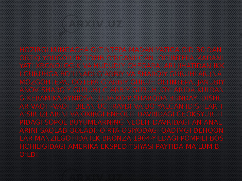 HOZIRGI KUNGACHA OLTINTEPA MADANIYATIGA OID 30 DAN ORTIQ YODGORLIK TOPIB O’RGANILGAN. OLTINTEPA MADANI YATI XRONOLOGIK VA HUDUDIY CHEGARALARI JIHATIDAN IKK I GURUHGA BO’LINADI:G’ARBIY VA SHARQIY GURUHLAR.(NA MOZGOHTEPA, OQTEPA G’ARBIY GURUH OLTINTEPA, JANUBIY ANOV SHARQIY GURUH).G’ARBIY GURUH JOYLARIDA KULRAN G KERAMIKA AYNIQSA, JUDA KO’P,SHARQDA BUNDAY IDISHL AR VAQTI-VAQTI BILAN UCHRAYDI VA BO’YALGAN IDISHLAR T A’SIR IZLARINI VA OXIRGI ENEOLIT DAVRIDAGI GEOKSYUR TI PIDAGI SOPOL BUYUMLARNING NEOLIT DAVRIDAGI AN’ANAL ARINI SAQLAB QOLADI. O’RTA OSIYODAGI QADIMGI DEHQON LAR MANZILGOHIDA ILK BRONZA 1904-YILDAGI POMPILI BOS HCHILIGIDAGI AMERIKA EKSPEDITSIYASI PAYTIDA MA’LUM B O’LDI. 