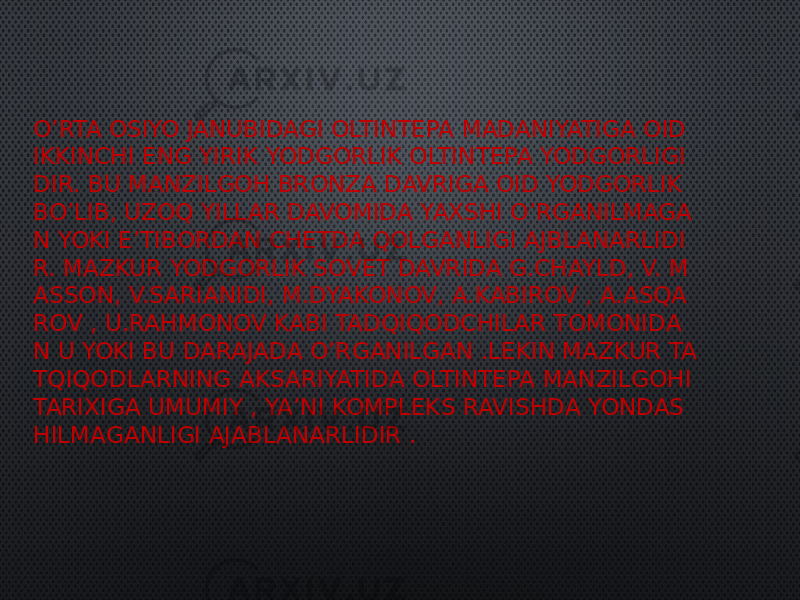 O’RTA OSIYO JANUBIDAGI OLTINTEPA MADANIYATIGA OID IKKINCHI ENG YIRIK YODGORLIK OLTINTEPA YODGORLIGI DIR. BU MANZILGOH BRONZA DAVRIGA OID YODGORLIK BO’LIB, UZOQ YILLAR DAVOMIDA YAXSHI O’RGANILMAGA N YOKI E’TIBORDAN CHETDA QOLGANLIGI AJBLANARLIDI R. MAZKUR YODGORLIK SOVET DAVRIDA G.CHAYLD, V. M ASSON, V.SARIANIDI, M.DYAKONOV, A.KABIROV , A.ASQA ROV , U.RAHMONOV KABI TADQIQODCHILAR TOMONIDA N U YOKI BU DARAJADA O’RGANILGAN .LEKIN MAZKUR TA TQIQODLARNING AKSARIYATIDA OLTINTEPA MANZILGOHI TARIXIGA UMUMIY , YA’NI KOMPLEKS RAVISHDA YONDAS HILMAGANLIGI AJABLANARLIDIR . 