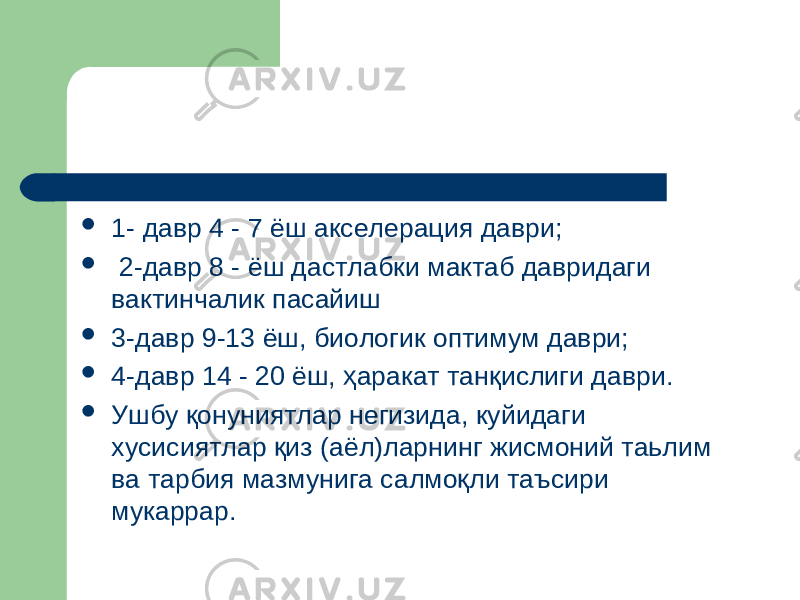  1- давр 4 - 7 ёш акселерация даври;  2-давр 8 - ёш дастлабки мактаб давридаги вактинчалик пасайиш  3-давр 9-13 ёш, биологик оптимум даври;  4-давр 14 - 20 ёш, ҳаракат танқислиги даври.  Ушбу қонуниятлар негизида, куйидаги хусисиятлар қиз (аёл)ларнинг жисмоний таьлим ва тарбия мазмунига салмоқли таъсири мукаррар. 