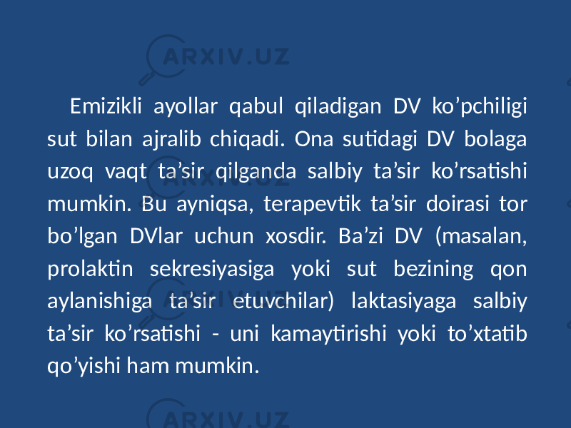 Emizikli ayollar qabul qiladigan DV ko’pchiligi sut bilan ajralib chiqadi. Ona sutidagi DV bolaga uzoq vaqt ta’sir qilganda salbiy ta’sir ko’rsatishi mumkin. Bu ayniqsa, terapevtik ta’sir doirasi tor bo’lgan DVlar uchun xosdir. Ba’zi DV (masalan, prolaktin sekresiyasiga yoki sut bezining qon aylanishiga ta’sir etuvchilar) laktasiyaga salbiy ta’sir ko’rsatishi - uni kamaytirishi yoki to’xtatib qo’yishi ham mumkin. 