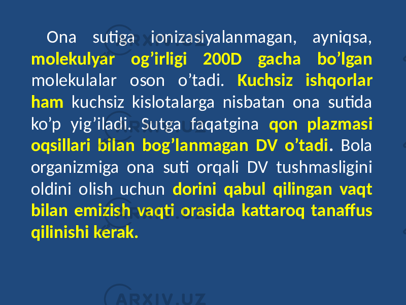 Ona sutiga ionizasiyalanmagan, ayniqsa, molekulyar og’irligi 200D gacha bo’lgan molekulalar oson o’tadi. Kuchsiz ishqorlar ham kuchsiz kislotalarga nisbatan ona sutida ko’p yig’iladi. Sutga faqatgina qon plazmasi oqsillari bilan bog’lanmagan DV o’tadi . Bola organizmiga ona suti orqali DV tushmasligini oldini olish uchun dorini qabul qilingan vaqt bilan emizish vaqti orasida kattaroq tanaffus qilinishi kerak. 