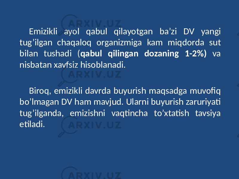 Emizikli ayol qabul qilayotgan ba’zi DV yangi tug’ilgan chaqaloq organizmiga kam miqdorda sut bilan tushadi ( qabul qilingan dozaning 1-2%) va nisbatan xavfsiz hisoblanadi. Biroq, emizikli davrda buyurish maqsadga muvofiq bo’lmagan DV ham mavjud. Ularni buyurish zaruriyati tug’ilganda, emizishni vaqtincha to’xtatish tavsiya etiladi. 