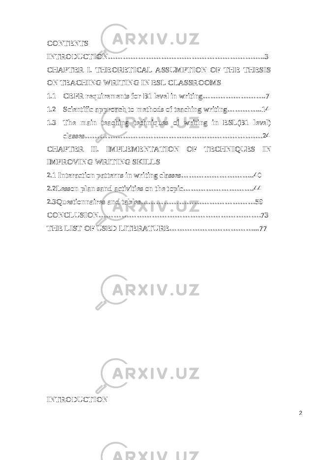 CONTENTS INTRODUCTION……………………………………………………..3 CHAPTER I. THEORETICAL ASSUMPTION OF THE THESIS ON TEACHING WRITING IN ESL CLASSROOMS 1.1 CEFR requirements for B1 level in writing…………………….7 1.2 Scientific approach to methods of teaching writing…………..14 1.3 The main teaching techniques of writing in ESL(B1 level) classes…………………………………………………………….24 CHAPTER II. IMPLEMENTATION OF TECHNIQUES IN IMPROVING WRITING SKILLS 2.1 I nteraction patterns in writing classes………………………..40 2.2Lesson plan sand activities on the topic……………………….44 2.3Questionnaires and tables………………………………………59 CONCLUSION……………………………………………………….73 THE LIST OF USED LITERATURE……………………………...77 INTRODUCTION 2 