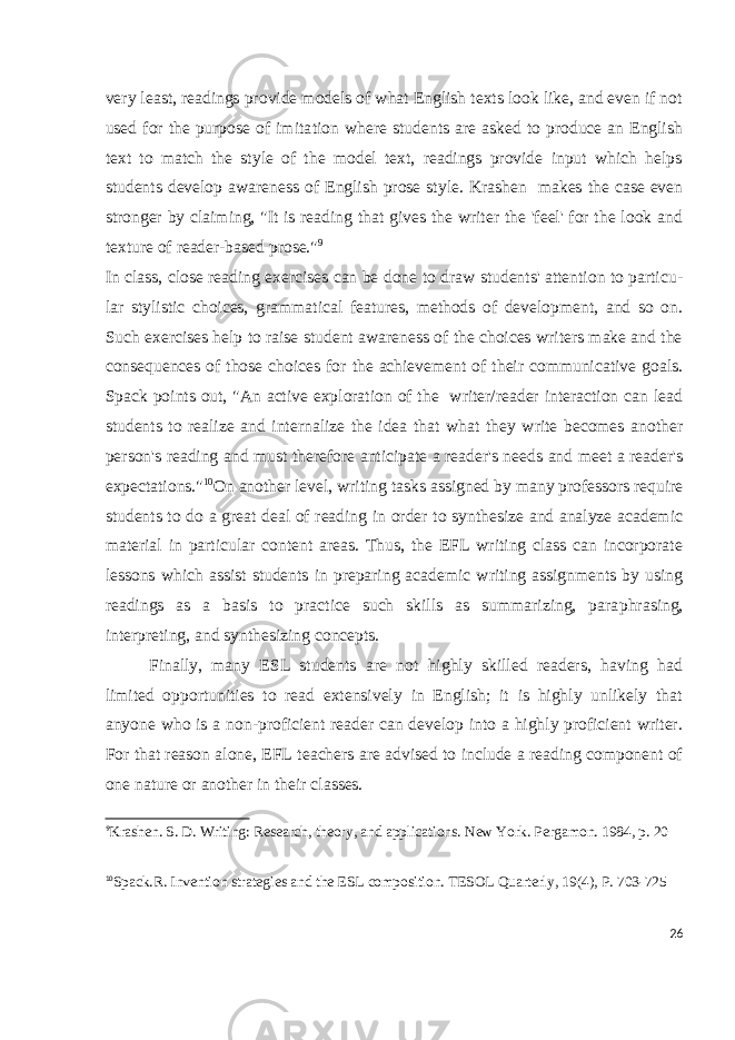 very least, readings pro vide models of what English texts look like, and even if not used for the purpose of imita tion where students are asked to produce an English text to match the style of the model text, readings provide input which helps students develop awareness of English prose style. Krashen makes the case even stronger by claiming, &#34;It is reading that gives the writer the &#39;feel&#39; for the look and texture of reader-based prose.&#34; 9 In class, close reading exercises can be done to draw students&#39; attention to particu - lar stylistic choices, grammatical features, methods of development, and so on. Such exercises help to raise student awareness of the choices writers make and the conse quences of those choices for the achievement of their communicative goals. Spack points out, &#34;An active exploration of the writer/reader interaction can lead students to realize and internalize the idea that what they write becomes another per son&#39;s reading and must therefore anticipate a reader&#39;s needs and meet a reader&#39;s expecta tions.&#34; 10 On another level, writing tasks assigned by many professors require students to do a great deal of reading in order to synthesize and analyze academic material in particular content areas. Thus, the EFL writing class can incorporate lessons which assist students in preparing academic writing assignments by using readings as a basis to practice such skills as summarizing, para phrasing, interpreting, and synthesizing con cepts. Finally, many ESL students are not highly skilled readers, having had limited opportunities to read extensively in English; it is highly unlikely that anyone who is a non-proficient reader can develop into a highly proficient writer. For that reason alone, EFL teachers are advised to include a reading component of one nature or another in their classes. 9 Krashen. S. D. Writing: Research, theory, and applications. New York. Pergamon. 1984, p. 20 10 Spack.R. Invention strategies and the ESL composition. TESOL Quarterly, 19(4), P. 703-725 26 