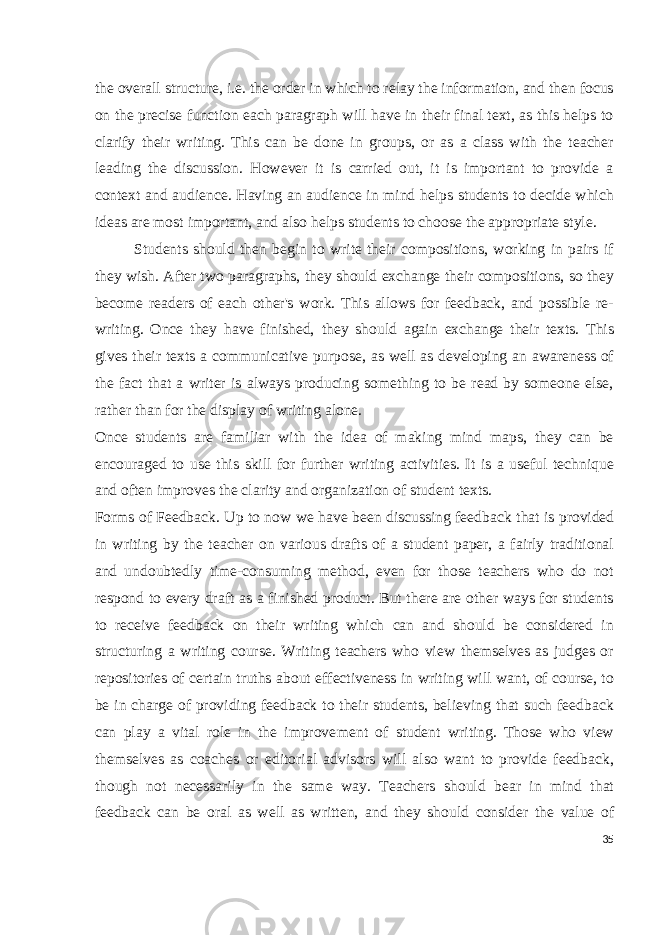 the overall structure, i.e. the order in which to relay the information, and then focus on the precise function each paragraph will have in their final text, as this helps to clarify their writing. This can be done in groups, or as a class with the teacher leading the discussion. However it is carried out, it is important to provide a context and audience. Having an audience in mind helps students to decide which ideas are most important, and also helps students to choose the appropriate style. Students should then begin to write their compositions, working in pairs if they wish. After two paragraphs, they should exchange their compositions, so they become readers of each other&#39;s work. This allows for feedback, and possible re- writing. Once they have finished, they should again exchange their texts. This gives their texts a communicative purpose, as well as developing an awareness of the fact that a writer is always producing something to be read by someone else, rather than for the display of writing alone. Once students are familiar with the idea of making mind maps, they can be encouraged to use this skill for further writing activities. It is a useful technique and often improves the clarity and organization of student texts. Forms of Feedback. Up to now we have been discussing feed back that is provided in writing by the teacher on various drafts of a student paper, a fairly traditional and undoubtedly time-consuming method, even for those teachers who do not respond to every draft as a finished product. But there are other ways for students to re ceive feedback on their writing which can and should be considered in structuring a writing course. Writing teachers who view themselves as judges or repositories of certain truths about effectiveness in writing will want, of course, to be in charge of providing feedback to their students, believing that such feedback can play a vital role in the improve ment of student writing. Those who view themselves as coaches or editorial advisors will also want to provide feedback, though not necessarily in the same way. Teachers should bear in mind that feedback can be oral as well as written, and they should consider the value of 35 