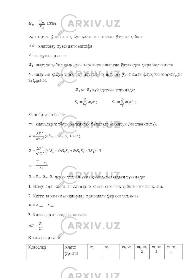 % 100  H H H X G H 0a-шартли ўртачага қабул қилинган кескин ўртача қиймат X - класслар орасидаги масофа n - намуналар сони 1S -шартли қабул қилинган вариантни шартли ўртачадан фарқ йиғиндиси 2S -шартли қабул қилинган вариантни шартли ўртачадан фарқ йиғиндисидан квадрати. 1S ва 2S қуйидагича топилади: ; 1 1   n i im S  ; 1 2 2  n i i m S  i  -шартли вариант i m -классларга тўғри келадиган белигалр миқдори (численность). ) 2 3 ( 31 1 2 3 2 3 3 3 S S nS S n G n X A     3 ) 3 6 4 ( 4 21 2 1 3 4 3 4 4 4       S S nS S nS S n G n X E X a X oi i     4 3 2 1 , , , S S S S ларни топиш учун қуйидаги жадвал тузилади: 1. Намунадан олинган сонларни катта ва кичик қийматини аниқлаш. 2. Катта ва кичик миқдорлар орасидаги фарқни топамиз. min max X X R   3. Класслар орасидаги масофа. K R X   К-класслар сони. Класслар класс ўртача i m i  i im  2 i im  3 i im  4 i im  