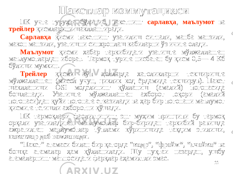 11Пакетлар коммутацияси ПК учта гуруҳга бўлиниб, пакетнинг сарлавҳа , маълумот ва трейлер қисмларини шакллантиради. Сарлавҳа қисми пакетнинг узатилиш сигнали, манба манзили, макон манзили, узатишни синхронлаш кабиларни ўз ичига олади. Маълумот қисми хабар таркибидаги узатишга мўлжалланган маълумотлардан иборат. Тармоқ турига нисбатан бу қисм 0,5— 4 Кб бўлиши мумкин. Трейлер қисми кўп ҳолларда хатоликларни текширишга мўлжалланган (мисол учун, циклик код ёрдамида текширув). Пакет шаклланиши OSI моделининг қўлланиш (амалий) поғонасида бошланади. Узатишга мўлжалланган ахборот юқори (амалий поғонаси)дан қуйи поғонага етказилади ва ҳар бир поғонани маълумот қисмига тегишли ахборотни қўшади. ПК тармоқлари фаолиятининг энг муҳим принципи бу тармоқ орқали узатиладиган маълумотлар бир-биридан таркибий равишда ажратилган маълумотлар тўплами кўринишида тақдим этилиши, пакетлар деб номланади . “ Пакет” атамаси билан бир қаторда “ кадр ” , “фрейм”, “ячейка” ва бошқа атамалар ҳам қўлланилади. Шу нуқтаи назардан, ушбу атамаларнинг маъносидаги фарқлар аҳамиятли эмас. 