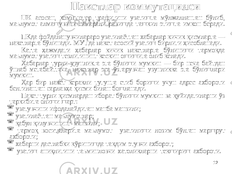 12Пакетлар коммутацияси ПК асосан, компьютер трафигини узатишга мўлжалланган бўлиб, маълумот алмашувини самарали равишда ташкил этишга имкон беради. ПКда фойдаланувчилараро узатилаётган хабарлар кичик қисмларга — пакетларга бўлинади. МУТда пакет асосий узатиш бирлиги ҳисобланади. Катта ҳажмдаги ҳабарлар кичик пакетларга бўлиниши тармоқда маълумот узатиш тезлигининг кескин ошишига олиб келади. Хабарлар турли узунликга эга бўлиши мумкин — бир неча байтдан ўнлаб мегабайтгача, пакетлар эса ўзгарувчан узунликка эга бўлишлари мумкин. Ҳар бир пакет керакли тугунга етиб бориши учун адрес ахбороти белгиланган сарлавҳа қисми билан бошланади. Пакет турли қисмлардан иборат бўлиши мумкин ва қуйидагиларни ўз таркибига олиши шарт:  узатувчини ифодалайдиган манба манзили;  узатилаётган маълумотлар;  қабул қилувчининг манзили;  тармоқ воситаларига маълумот узатилиши лозим бўлган маршрут ахбороти;  хабарни дастлабки кўринишда тақдим этувчи ахборот;  узатиш аниқлигини таъминловчи хатоликларни текшириш ахбороти. 